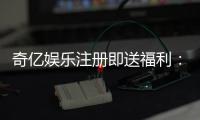 奇亿娱乐注册即送福利：新会员专享豪礼首存即赠888元彩金