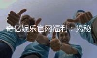 奇亿娱乐官网福利：揭秘新会员专享礼包与高额返水活动