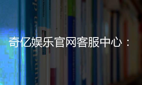 奇亿娱乐官网客服中心:专业服务助您畅享游戏乐趣