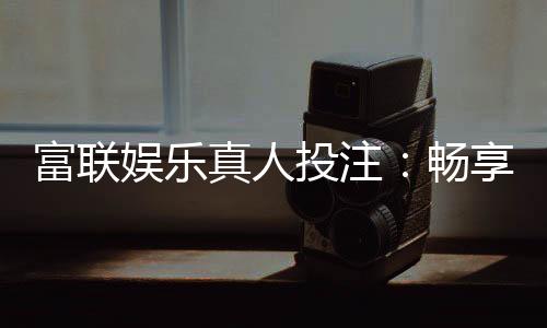富联娱乐真人投注：畅享高端博彩体验与真人荷官互动
