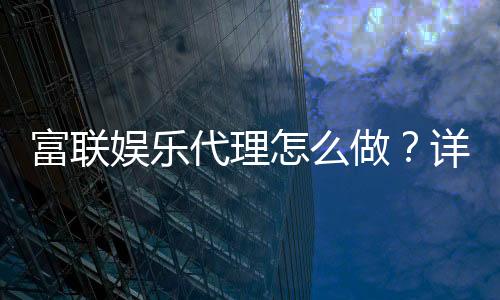 富联娱乐代理怎么做?详细申请流程与盈利技巧分享