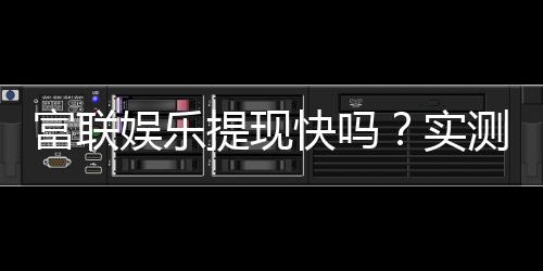 富联娱乐提现快吗？实测到账速度与提现技巧分享
