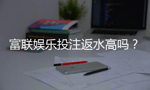富联娱乐投注返水高吗?揭秘高返水福利与实战技巧