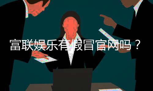 富联娱乐有假冒官网吗？如何辨别正规平台与仿冒网站