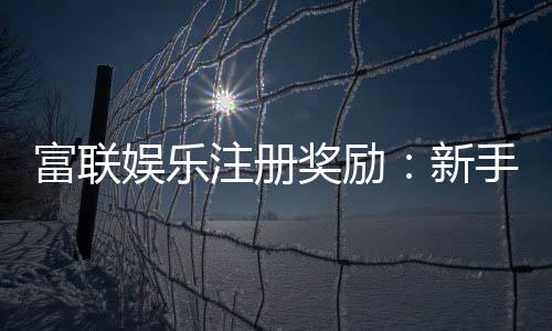 富联娱乐注册奖励:新手礼包与高额返利等你拿