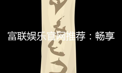富联娱乐官网推荐:畅享顶级棋牌电游的尊贵体验