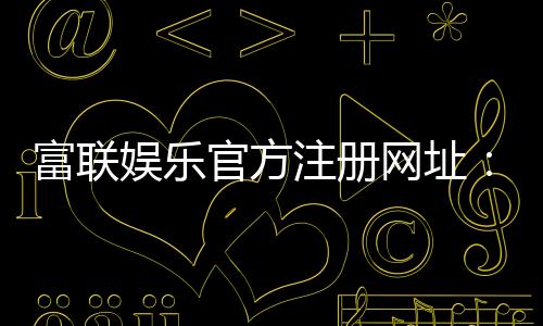 富联娱乐官方注册网址：轻松获取专属游戏礼包与VIP特权