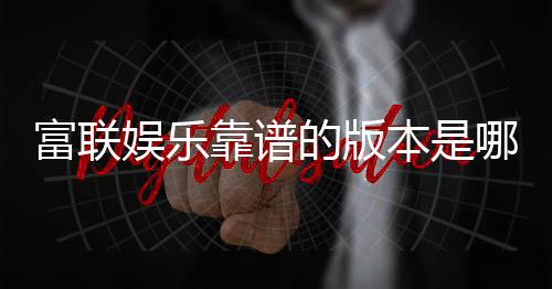 富联娱乐靠谱的版本是哪一个?资深玩家实测推荐这版最稳