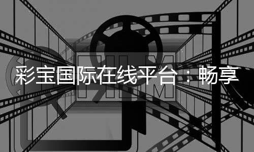 彩宝国际在线平台:畅享顶级娱乐体验
