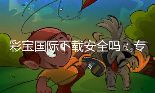 彩宝国际下载安全吗:专业玩家分享实用经验