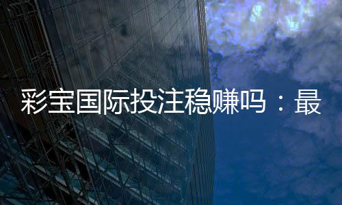 彩宝国际投注稳赚吗：最新玩法攻略分享
