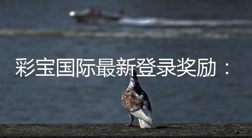 彩宝国际最新登录奖励:惊喜今何在?