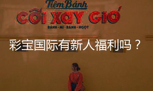 彩宝国际有新人福利吗?惊喜等你来揭晓