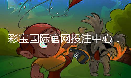 彩宝国际官网投注中心：畅享最佳棋牌娱乐体验