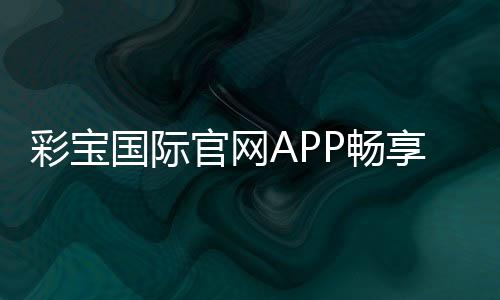 彩宝国际官网APP畅享刺激游戏乐趣!