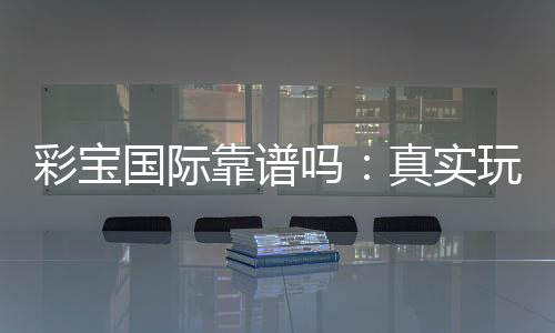 彩宝国际靠谱吗：真实玩家经验分享