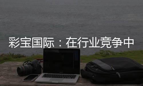 彩宝国际:在行业竞争中的地位如何?