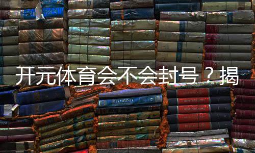 开元体育会不会封号?揭秘账号安全与防封技巧