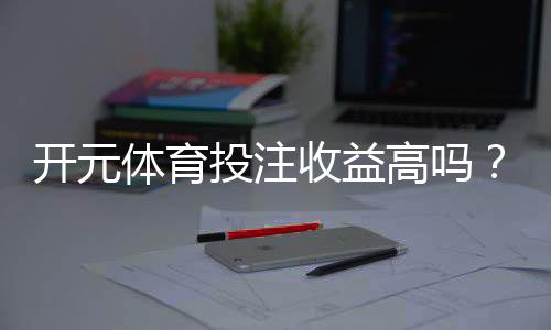开元体育投注收益高吗？深度解析高收益背后的秘密