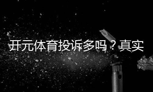 开元体育投诉多吗?真实玩家反馈与平台处理流程解析