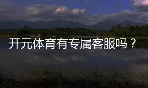 开元体育有专属客服吗?平台客服服务体验深度解析