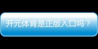 开元体育是正版入口吗？权威验证与安全投注指南