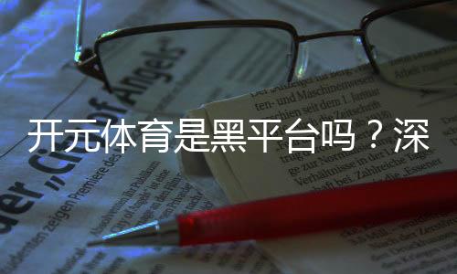 开元体育是黑平台吗?深度解析其安全性与玩家真实评价