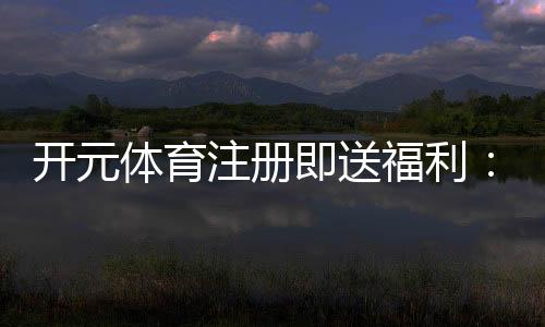 开元体育注册即送福利：新人专享豪礼首存加赠1888元