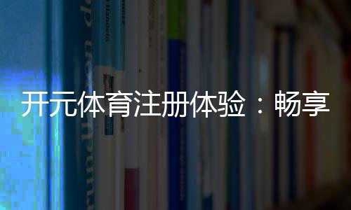 开元体育注册体验：畅享高端电子游艺的尊贵之旅