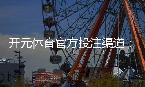 开元体育官方投注渠道：安全便捷的娱乐平台首选