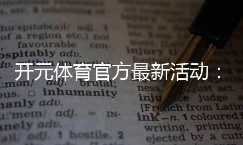 开元体育官方最新活动：限时福利与精彩赛事等你参与