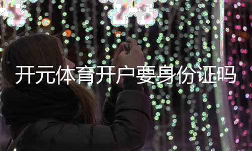 开元体育开户要身份证吗?一文详解实名认证流程与注意事项