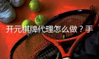 开元棋牌代理怎么做？手把手教你轻松开启代理之路