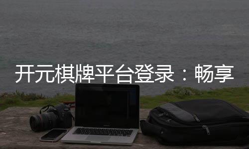 开元棋牌平台登录:畅享顶级棋牌游戏的登录指南