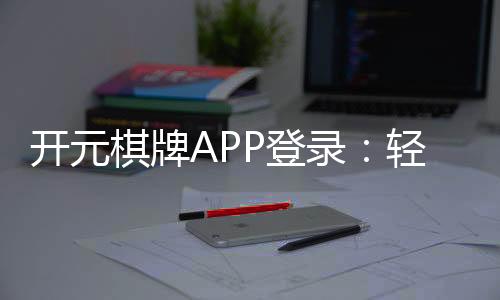开元棋牌APP登录:轻松畅玩棋牌游戏的必备指南