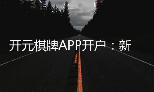 开元棋牌APP开户:新手必看注册教程与开户优惠指南
