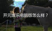 开元娱乐电脑版怎么样？资深玩家亲测体验与全面解析