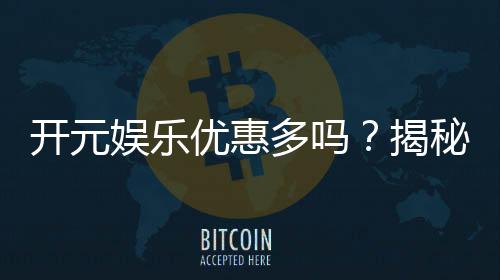 开元娱乐优惠多吗?揭秘最新活动与独家福利