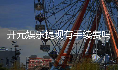 开元娱乐提现有手续费吗？一文详解提现规则与费用说明