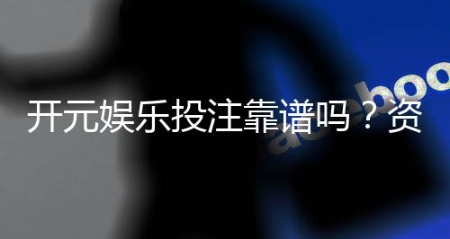 开元娱乐投注靠谱吗?资深玩家实测解析平台安全性
