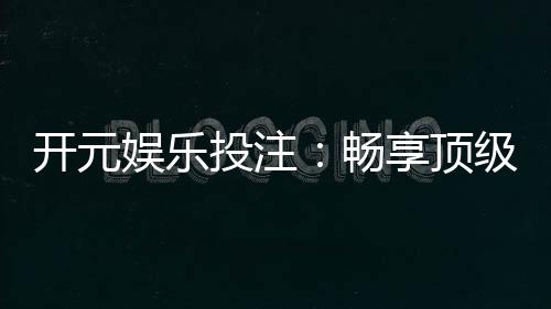 开元娱乐投注：畅享顶级棋牌游戏的投注乐趣