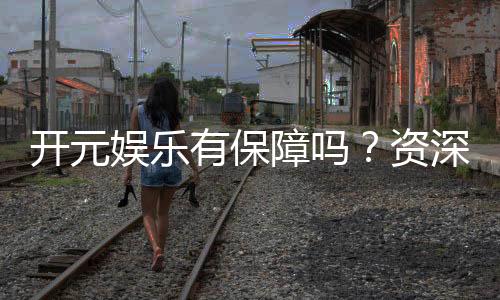 开元娱乐有保障吗？资深玩家揭秘其安全性与可靠性