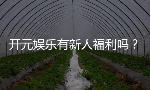 开元娱乐有新人福利吗？新会员专享优惠活动大揭秘