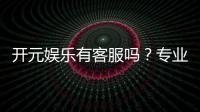 开元娱乐有客服吗？专业客服团队24小时在线解答