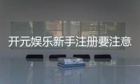 开元娱乐新手注册要注意什么？五大关键细节助你顺利开局