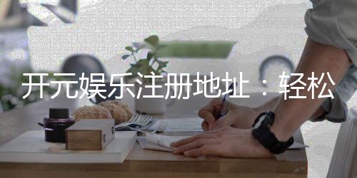 开元娱乐注册地址:轻松获取官方入口与安全注册指南