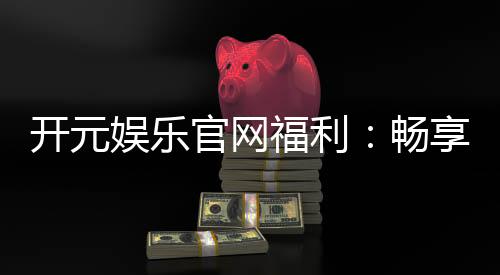 开元娱乐官网福利:畅享新人大礼包与每日返水优惠