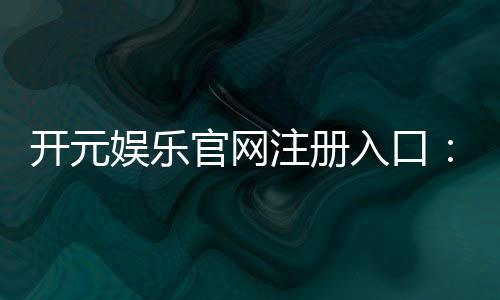 开元娱乐官网注册入口:轻松开启您的豪华游戏之旅