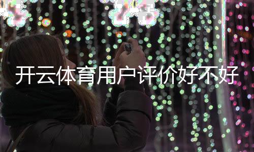 开云体育用户评价好不好?真实口碑、使用体验与安全性全面解析