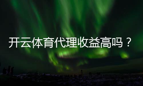 开云体育代理收益高吗?佣金模式、收入预估与真实案例解析